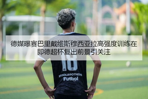 德媒曝赛巴里戴维斯穆西亚拉高强度训练在即德超杯复出前景引关注（leyu）